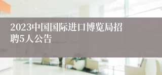 2023中国国际进口博览局招聘5人公告