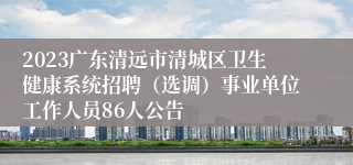 2023广东清远市清城区卫生健康系统招聘（选调）事业单位工作人员86人公告