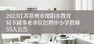 2023江苏常州市溧阳市教育局下属事业单位招聘中小学教师55人公告