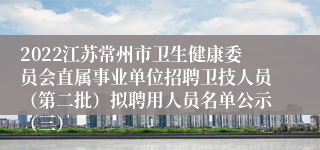 2022江苏常州市卫生健康委员会直属事业单位招聘卫技人员（第二批）拟聘用人员名单公示（三）