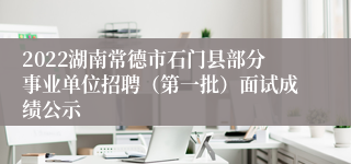 2022湖南常德市石门县部分事业单位招聘（第一批）面试成绩公示