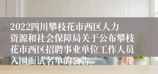 2022四川攀枝花市西区人力资源和社会保障局关于公布攀枝花市西区招聘事业单位工作人员入围面试名单的公告