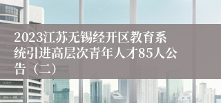 2023江苏无锡经开区教育系统引进高层次青年人才85人公告（二）