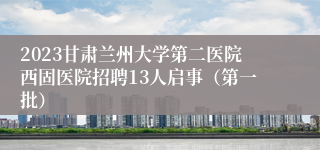 2023甘肃兰州大学第二医院西固医院招聘13人启事（第一批）