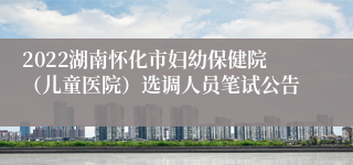 2022湖南怀化市妇幼保健院（儿童医院）选调人员笔试公告
