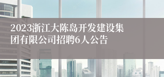 2023浙江大陈岛开发建设集团有限公司招聘6人公告