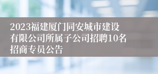 2023福建厦门同安城市建设有限公司所属子公司招聘10名招商专员公告