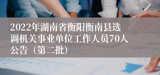 2022年湖南省衡阳衡南县选调机关事业单位工作人员70人公告（第二批）