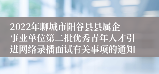 2022年聊城市阳谷县县属企事业单位第二批优秀青年人才引进网络录播面试有关事项的通知