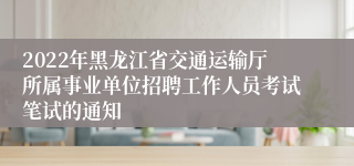 2022年黑龙江省交通运输厅所属事业单位招聘工作人员考试笔试的通知