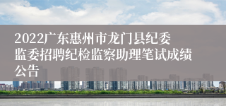 2022广东惠州市龙门县纪委监委招聘纪检监察助理笔试成绩公告