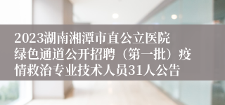 2023湖南湘潭市直公立医院绿色通道公开招聘（第一批）疫情救治专业技术人员31人公告