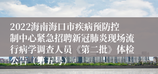 2022海南海口市疾病预防控制中心紧急招聘新冠肺炎现场流行病学调查人员《第二批》体检公告（第五号）