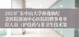 2023广东中山大学孙逸仙纪念医院深汕中心医院招聘事业单位人员（护技药与非卫生技术第四批）拟聘用人员公示