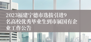 2023福建宁德市选拔引进9名高校优秀毕业生到市属国有企业工作公告