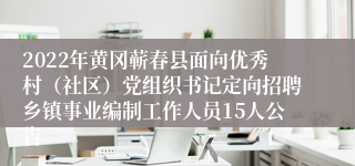 2022年黄冈蕲春县面向优秀村（社区）党组织书记定向招聘乡镇事业编制工作人员15人公告