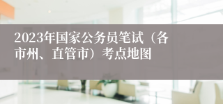 2023年国家公务员笔试（各市州、直管市）考点地图