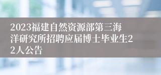 2023福建自然资源部第三海洋研究所招聘应届博士毕业生22人公告