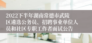 2022下半年湖南常德市武陵区遴选公务员、招聘事业单位人员和社区专职工作者面试公告