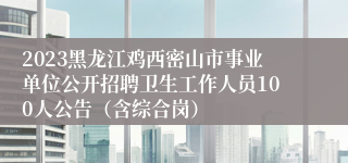2023黑龙江鸡西密山市事业单位公开招聘卫生工作人员100人公告（含综合岗）