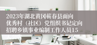 2023年湖北黄冈蕲春县面向优秀村（社区）党组织书记定向招聘乡镇事业编制工作人员15人公告