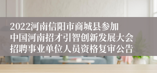 2022河南信阳市商城县参加中国河南招才引智创新发展大会招聘事业单位人员资格复审公告