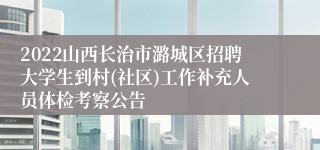 2022山西长治市潞城区招聘大学生到村(社区)工作补充人员体检考察公告