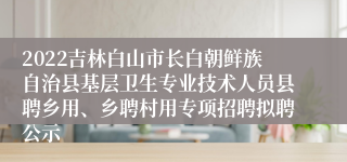 2022吉林白山市长白朝鲜族自治县基层卫生专业技术人员县聘乡用、乡聘村用专项招聘拟聘公示
