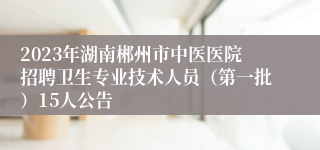 2023年湖南郴州市中医医院招聘卫生专业技术人员（第一批）15人公告