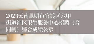 2023云南昆明市官渡区六甲街道社区卫生服务中心招聘（合同制）综合成绩公示