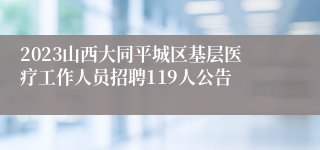 2023山西大同平城区基层医疗工作人员招聘119人公告