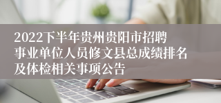 2022下半年贵州贵阳市招聘事业单位人员修文县总成绩排名及体检相关事项公告