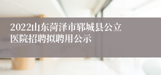 2022山东菏泽市郓城县公立医院招聘拟聘用公示