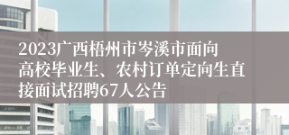 2023广西梧州市岑溪市面向高校毕业生、农村订单定向生直接面试招聘67人公告