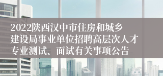 2022陕西汉中市住房和城乡建设局事业单位招聘高层次人才专业测试、面试有关事项公告