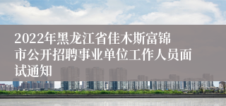 2022年黑龙江省佳木斯富锦市公开招聘事业单位工作人员面试通知