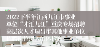 2022下半年江西九江市事业单位“才汇九江”重庆专场招聘高层次人才瑞昌市其他事业单位招聘岗位拟入闱体检有