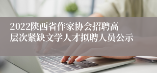 2022陕西省作家协会招聘高层次紧缺文学人才拟聘人员公示