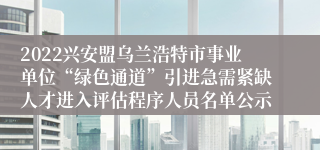 2022兴安盟乌兰浩特市事业单位“绿色通道”引进急需紧缺人才进入评估程序人员名单公示