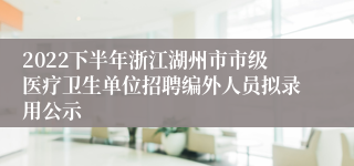 2022下半年浙江湖州市市级医疗卫生单位招聘编外人员拟录用公示