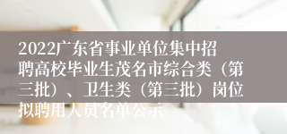 2022广东省事业单位集中招聘高校毕业生茂名市综合类（第三批）、卫生类（第三批）岗位拟聘用人员名单公示