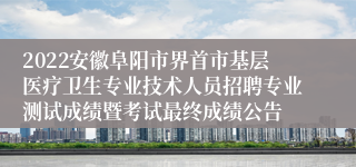 2022安徽阜阳市界首市基层医疗卫生专业技术人员招聘专业测试成绩暨考试最终成绩公告