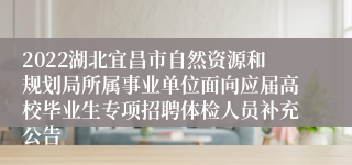 2022湖北宜昌市自然资源和规划局所属事业单位面向应届高校毕业生专项招聘体检人员补充公告