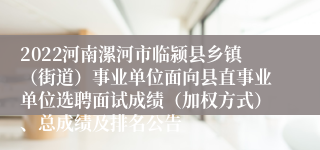 2022河南漯河市临颍县乡镇（街道）事业单位面向县直事业单位选聘面试成绩（加权方式）、总成绩及排名公告