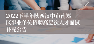 2022下半年陕西汉中市南郑区事业单位招聘高层次人才面试补充公告