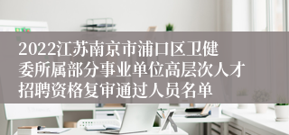 2022江苏南京市浦口区卫健委所属部分事业单位高层次人才招聘资格复审通过人员名单
