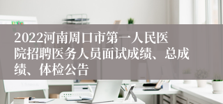 2022河南周口市第一人民医院招聘医务人员面试成绩、总成绩、体检公告