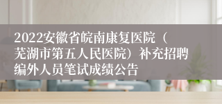 2022安徽省皖南康复医院（芜湖市第五人民医院）补充招聘编外人员笔试成绩公告