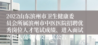 2022山东滨州市卫生健康委员会所属滨州市中医医院招聘优秀岗位人才笔试成绩、进入面试范围人员名单及面试公告