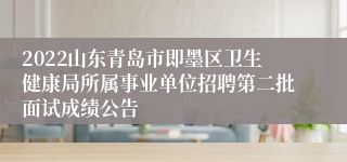 2022山东青岛市即墨区卫生健康局所属事业单位招聘第二批面试成绩公告